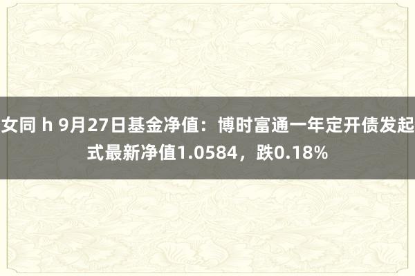 女同 h 9月27日基金净值：博时富通一年定开债发起式最新净值1.0584，跌0.18%