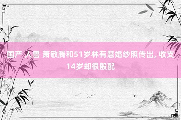 国产 人兽 萧敬腾和51岁林有慧婚纱照传出， 收支14岁却很般配