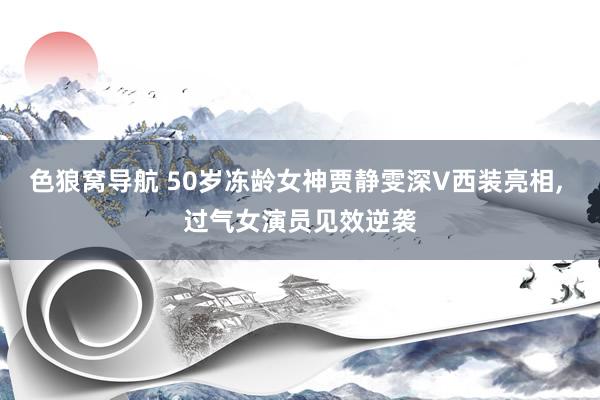 色狼窝导航 50岁冻龄女神贾静雯深V西装亮相， 过气女演员见效逆袭