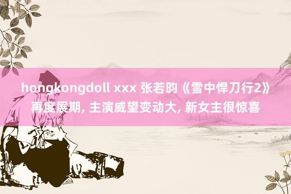 hongkongdoll xxx 张若昀《雪中悍刀行2》再度展期， 主演威望变动大， 新女主很惊喜