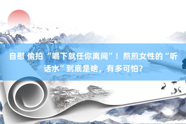 自慰 偷拍 “喝下就任你离间”！熬煎女性的“听话水”到底是啥，有多可怕？