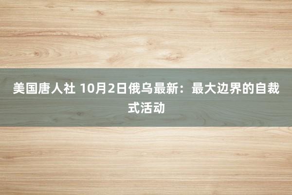 美国唐人社 10月2日俄乌最新：最大边界的自裁式活动