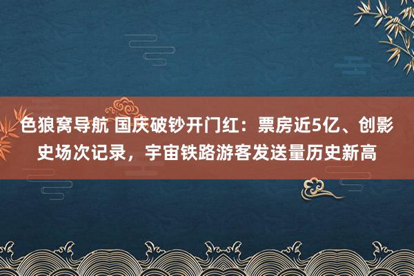 色狼窝导航 国庆破钞开门红：票房近5亿、创影史场次记录，宇宙铁路游客发送量历史新高