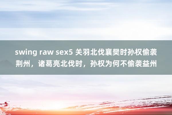 swing raw sex5 关羽北伐襄樊时孙权偷袭荆州，诸葛亮北伐时，孙权为何不偷袭益州