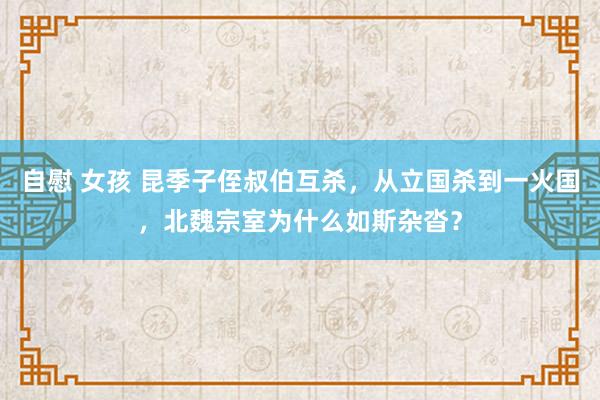 自慰 女孩 昆季子侄叔伯互杀，从立国杀到一火国，北魏宗室为什么如斯杂沓？