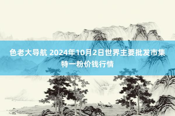 色老大导航 2024年10月2日世界主要批发市集特一粉价钱行情