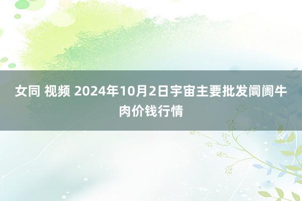 女同 视频 2024年10月2日宇宙主要批发阛阓牛肉价钱行情