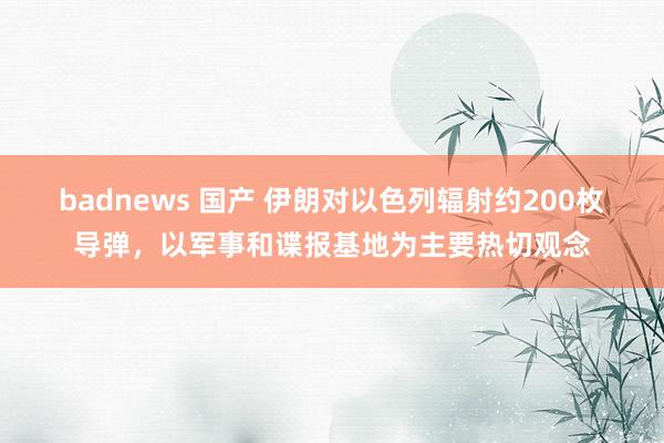 badnews 国产 伊朗对以色列辐射约200枚导弹，以军事和谍报基地为主要热切观念