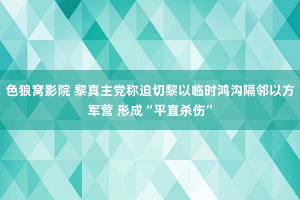 色狼窝影院 黎真主党称迫切黎以临时鸿沟隔邻以方军营 形成“平直杀伤”