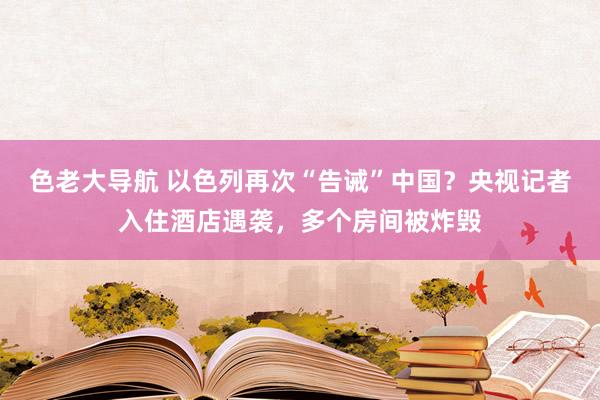 色老大导航 以色列再次“告诫”中国？央视记者入住酒店遇袭，多个房间被炸毁