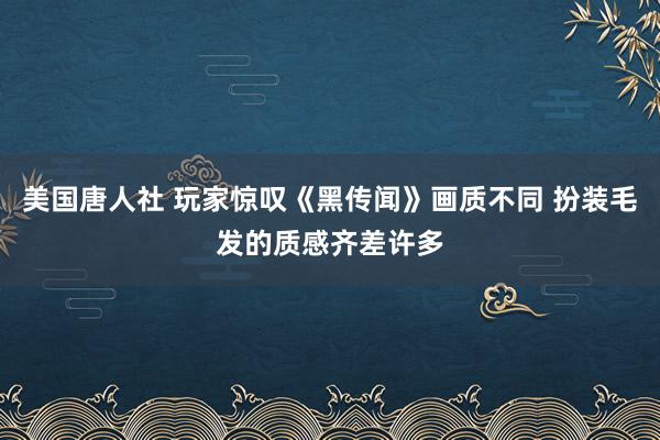 美国唐人社 玩家惊叹《黑传闻》画质不同 扮装毛发的质感齐差许多