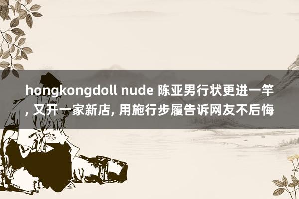 hongkongdoll nude 陈亚男行状更进一竿， 又开一家新店， 用施行步履告诉网友不后悔