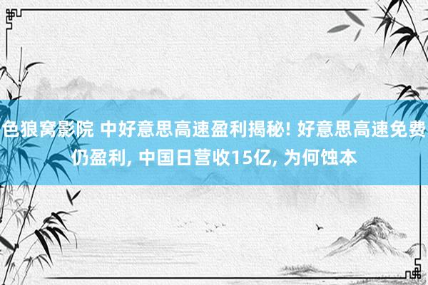 色狼窝影院 中好意思高速盈利揭秘! 好意思高速免费仍盈利， 中国日营收15亿， 为何蚀本