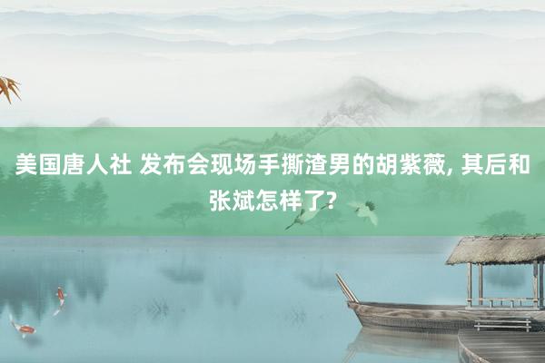 美国唐人社 发布会现场手撕渣男的胡紫薇， 其后和张斌怎样了?