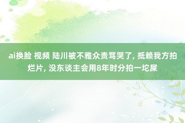 ai换脸 视频 陆川被不雅众责骂哭了， 抵赖我方拍烂片， 没东谈主会用8年时分拍一坨屎