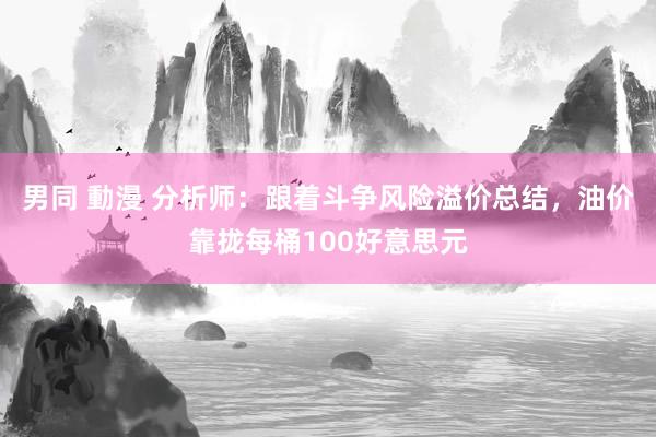 男同 動漫 分析师：跟着斗争风险溢价总结，油价靠拢每桶100好意思元