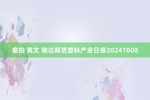 偷拍 英文 瑞达期货塑料产业日报20241008