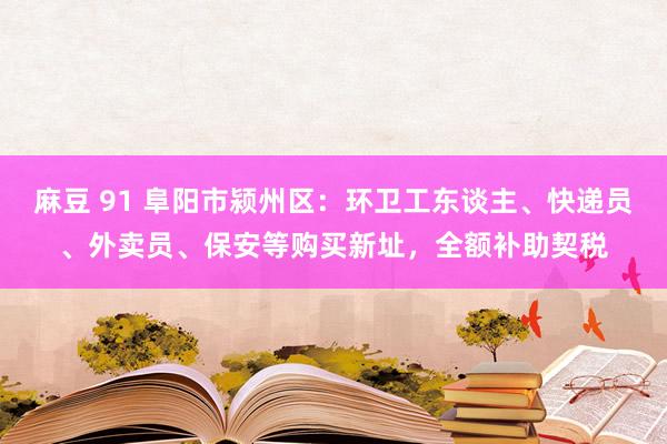 麻豆 91 阜阳市颍州区：环卫工东谈主、快递员、外卖员、保安等购买新址，全额补助契税