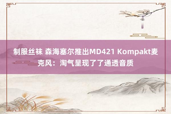 制服丝袜 森海塞尔推出MD421 Kompakt麦克风：淘气呈现了了通透音质