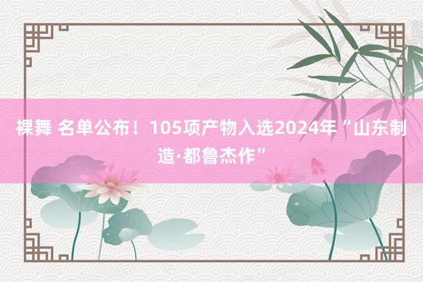 裸舞 名单公布！105项产物入选2024年“山东制造·都鲁杰作”