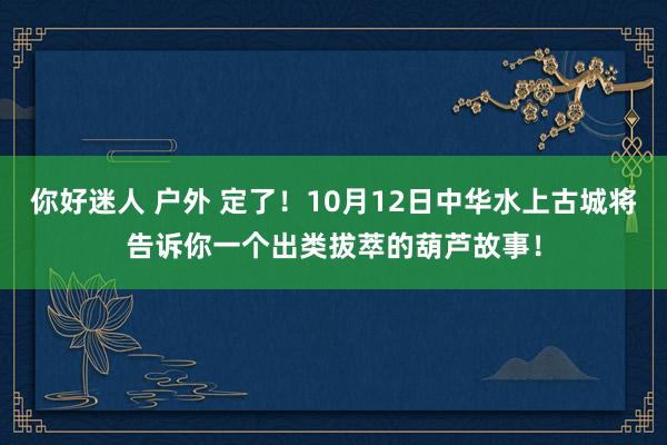 你好迷人 户外 定了！10月12日中华水上古城将告诉你一个出类拔萃的葫芦故事！