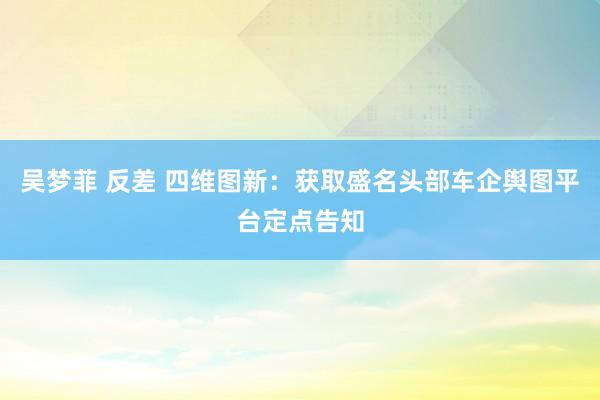 吴梦菲 反差 四维图新：获取盛名头部车企舆图平台定点告知