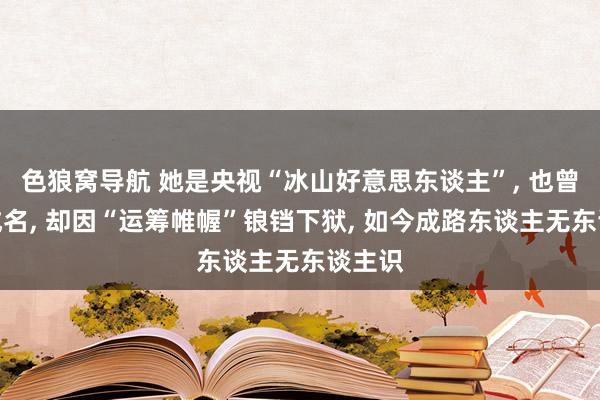 色狼窝导航 她是央视“冰山好意思东谈主”， 也曾一哭成名， 却因“运筹帷幄”锒铛下狱， 如今成路东谈主无东谈主识