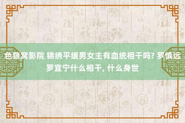 色狼窝影院 锦绣平缓男女主有血统相干吗? 罗慎远罗宜宁什么相干， 什么身世