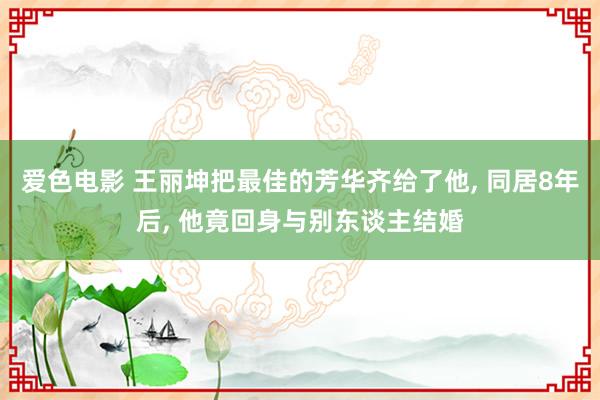 爱色电影 王丽坤把最佳的芳华齐给了他， 同居8年后， 他竟回身与别东谈主结婚