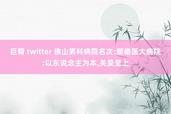 巨臀 twitter 佛山男科病院名次:顺德医大病院:以东说念主为本，关爱至上