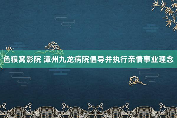 色狼窝影院 漳州九龙病院倡导并执行亲情事业理念