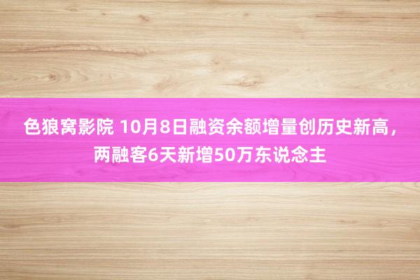 色狼窝影院 10月8日融资余额增量创历史新高，两融客6天新增50万东说念主