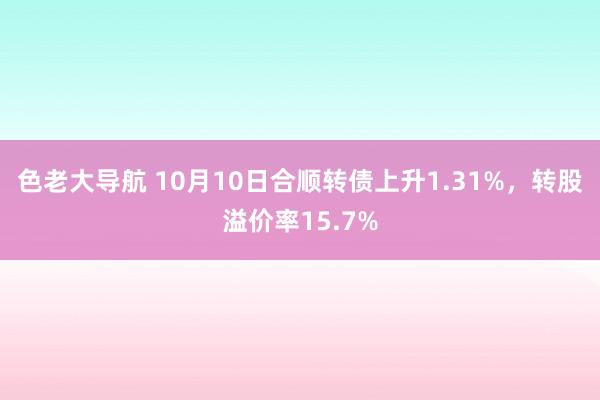 色老大导航 10月10日合顺转债上升1.31%，转股溢价率15.7%