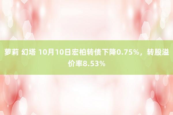 萝莉 幻塔 10月10日宏柏转债下降0.75%，转股溢价率8.53%