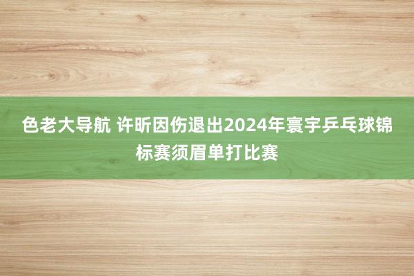 色老大导航 许昕因伤退出2024年寰宇乒乓球锦标赛须眉单打比赛