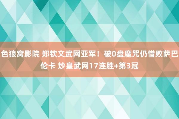 色狼窝影院 郑钦文武网亚军！破0盘魔咒仍惜败萨巴伦卡 炒皇武网17连胜+第3冠