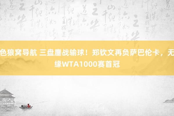 色狼窝导航 三盘鏖战输球！郑钦文再负萨巴伦卡，无缘WTA1000赛首冠