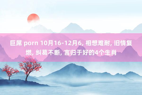 巨屌 porn 10月16-12月6， 相想难耐， 旧情复燃， 纠葛不断， 言归于好的4个生肖