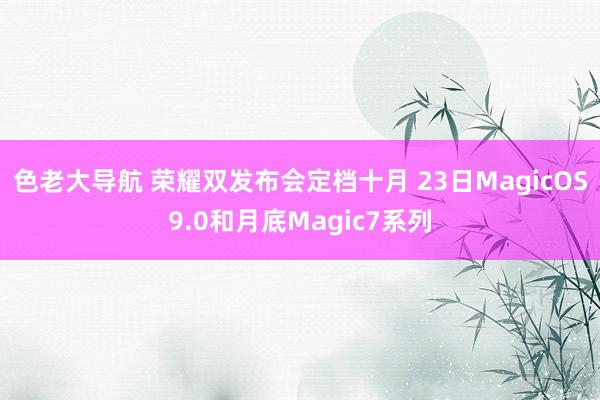 色老大导航 荣耀双发布会定档十月 23日MagicOS9.0和月底Magic7系列