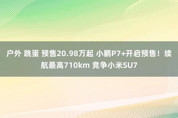 户外 跳蛋 预售20.98万起 小鹏P7+开启预售！续航最高710km 竞争小米SU7