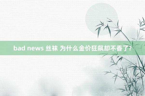 bad news 丝袜 为什么金价狂飙却不香了?