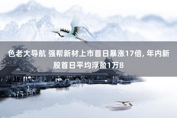 色老大导航 强帮新材上市首日暴涨17倍， 年内新股首日平均浮盈1万8