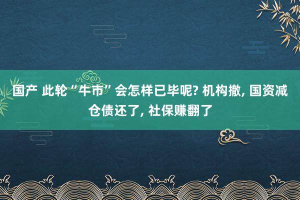 国产 此轮“牛市”会怎样已毕呢? 机构撤， 国资减仓债还了， 社保赚翻了