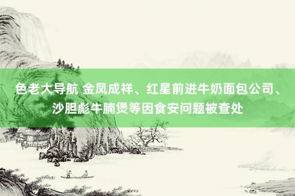 色老大导航 金凤成祥、红星前进牛奶面包公司、沙胆彪牛腩煲等因食安问题被查处