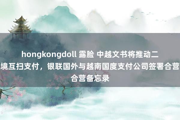 hongkongdoll 露脸 中越文书将推动二维码跨境互扫支付，银联国外与越南国度支付公司签署合营备忘录