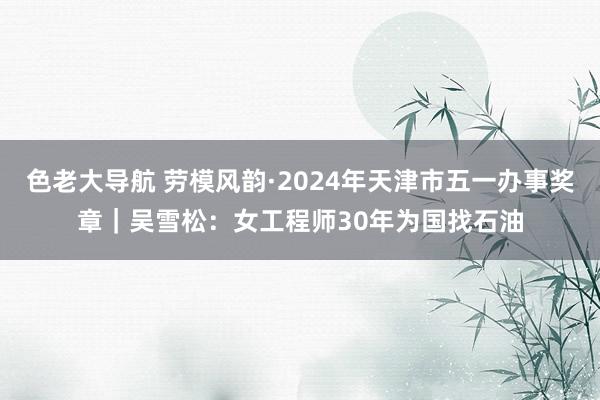 色老大导航 劳模风韵·2024年天津市五一办事奖章｜吴雪松：女工程师30年为国找石油