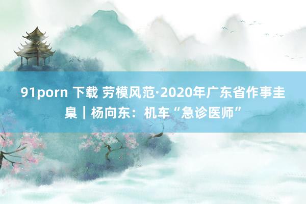 91porn 下载 劳模风范·2020年广东省作事圭臬｜杨向东：机车“急诊医师”