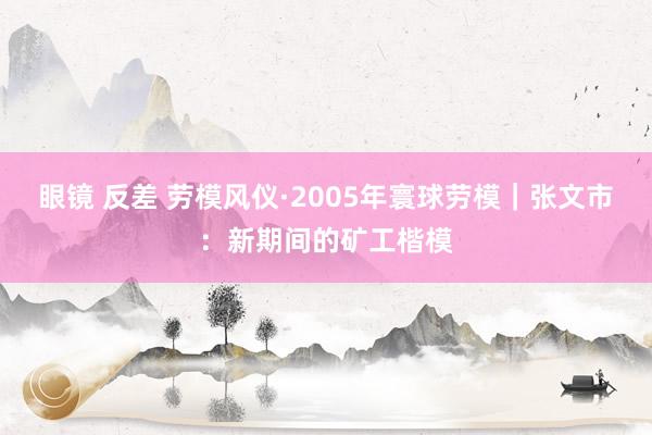 眼镜 反差 劳模风仪·2005年寰球劳模｜张文市：新期间的矿工楷模