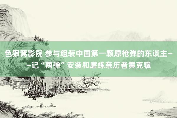 色狼窝影院 参与组装中国第一颗原枪弹的东谈主——记“两弹”安装和磨练亲历者黄克骥