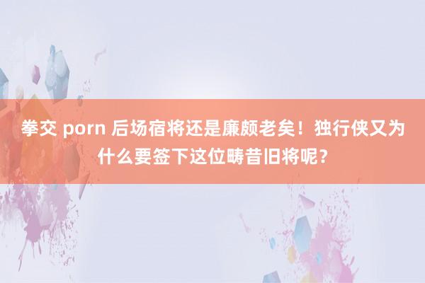 拳交 porn 后场宿将还是廉颇老矣！独行侠又为什么要签下这位畴昔旧将呢？